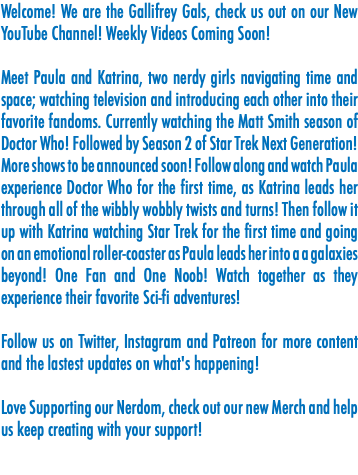 Welcome! We are the Gallifrey Gals, check us out on our New YouTube Channel! Weekly Videos Coming Soon! Meet Paula and Katrina, two nerdy girls navigating time and space; watching television and introducing each other into their favorite fandoms. Currently watching the Matt Smith season of Doctor Who! Followed by Season 2 of Star Trek Next Generation! More shows to be announced soon! Follow along and watch Paula experience Doctor Who for the first time, as Katrina leads her through all of the wibbly wobbly twists and turns! Then follow it up with Katrina watching Star Trek for the first time and going on an emotional roller-coaster as Paula leads her into a a galaxies beyond! One Fan and One Noob! Watch together as they experience their favorite Sci-fi adventures! Follow us on Twitter, Instagram and Patreon for more content and the lastest updates on what's happening! Love Supporting our Nerdom, check out our new Merch and help us keep creating with your support! 