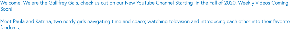 Welcome! We are the Gallifrey Gals, check us out on our New YouTube Channel Starting in the Fall of 2020. Weekly Videos Coming Soon! Meet Paula and Katrina, two nerdy girls navigating time and space; watching television and introducing each other into their favorite fandoms.