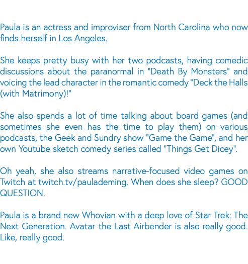  Paula is an actress and improviser from North Carolina who now finds herself in Los Angeles. She keeps pretty busy with her two podcasts, having comedic discussions about the paranormal in "Death By Monsters" and voicing the lead character in the romantic comedy "Deck the Halls (with Matrimony)!" She also spends a lot of time talking about board games (and sometimes she even has the time to play them) on various podcasts, the Geek and Sundry show "Game the Game", and her own Youtube sketch comedy series called "Things Get Dicey". Oh yeah, she also streams narrative-focused video games on Twitch at twitch.tv/paulademing. When does she sleep? GOOD QUESTION. Paula is a brand new Whovian with a deep love of Star Trek: The Next Generation. Avatar the Last Airbender is also really good. Like, really good.