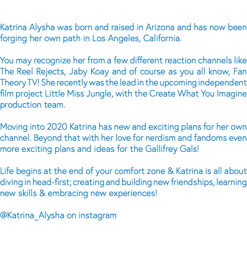  Katrina Alysha was born and raised in Arizona and has now been forging her own path in Los Angeles, California. You may recognize her from a few different reaction channels like The Reel Rejects, Jaby Koay and of course as you all know, Fan Theory TV! She recently was the lead in the upcoming independent film project Little Miss Jungle, with the Create What You Imagine production team. Moving into 2020 Katrina has new and exciting plans for her own channel. Beyond that with her love for nerdism and fandoms even more exciting plans and ideas for the Gallifrey Gals! Life begins at the end of your comfort zone & Katrina is all about diving in head-first; creating and building new friendships, learning new skills & embracing new experiences! @Katrina_Alysha on instagram 