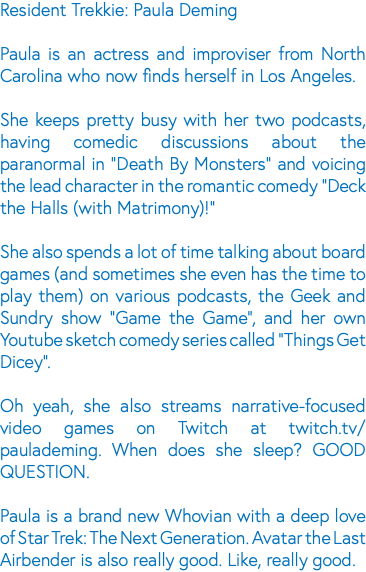 Resident Trekkie: Paula Deming Paula is an actress and improviser from North Carolina who now finds herself in Los Angeles. She keeps pretty busy with her two podcasts, having comedic discussions about the paranormal in "Death By Monsters" and voicing the lead character in the romantic comedy "Deck the Halls (with Matrimony)!" She also spends a lot of time talking about board games (and sometimes she even has the time to play them) on various podcasts, the Geek and Sundry show "Game the Game", and her own Youtube sketch comedy series called "Things Get Dicey". Oh yeah, she also streams narrative-focused video games on Twitch at twitch.tv/paulademing. When does she sleep? GOOD QUESTION. Paula is a brand new Whovian with a deep love of Star Trek: The Next Generation. Avatar the Last Airbender is also really good. Like, really good.