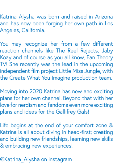 &nbsp;Katrina Alysha was born and raised in Arizona and has now been forging her own path in Los Angeles, California. You may recognize her from a few different reaction channels like The Reel Rejects, Jaby Koay and of course as you all know, Fan Theory TV! She recently was the lead in the upcoming independent film project Little Miss Jungle, with the Create What You Imagine production team. Moving into 2020 Katrina has new and exciting plans for her own channel. Beyond that with her love for nerdism and fandoms even more exciting plans and ideas for the Gallifrey Gals! Life begins at the end of your comfort zone & Katrina is all about diving in head-first; creating and building new friendships, learning new skills & embracing new experiences! @Katrina_Alysha on instagram 