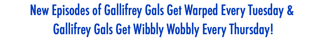 New Episodes of Gallifrey Gals Get Warped Every Tuesday & Gallifrey Gals Get Wibbly Wobbly Every Thursday!