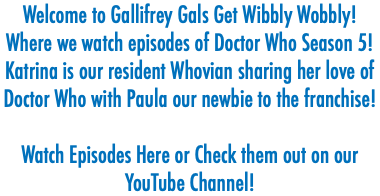 Welcome to Gallifrey Gals Get Wibbly Wobbly! Where we watch episodes of Doctor Who Season 5! Katrina is our resident Whovian sharing her love of Doctor Who with Paula our newbie to the franchise! Watch Episodes Here or Check them out on our YouTube Channel! 