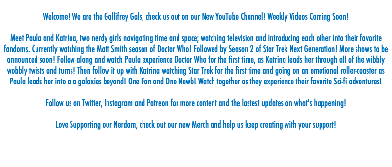  Welcome! We are the Gallifrey Gals, check us out on our New YouTube Channel! Weekly Videos Coming Soon! Meet Paula and Katrina, two nerdy girls navigating time and space; watching television and introducing each other into their favorite fandoms. Currently watching the Matt Smith season of Doctor Who! Followed by Season 2 of Star Trek Next Generation! More shows to be announced soon! Follow along and watch Paula experience Doctor Who for the first time, as Katrina leads her through all of the wibbly wobbly twists and turns! Then follow it up with Katrina watching Star Trek for the first time and going on an emotional roller-coaster as Paula leads her into a a galaxies beyond! One Fan and One Newb! Watch together as they experience their favorite Sci-fi adventures! Follow us on Twitter, Instagram and Patreon for more content and the lastest updates on what's happening! Love Supporting our Nerdom, check out our new Merch and help us keep creating with your support! 